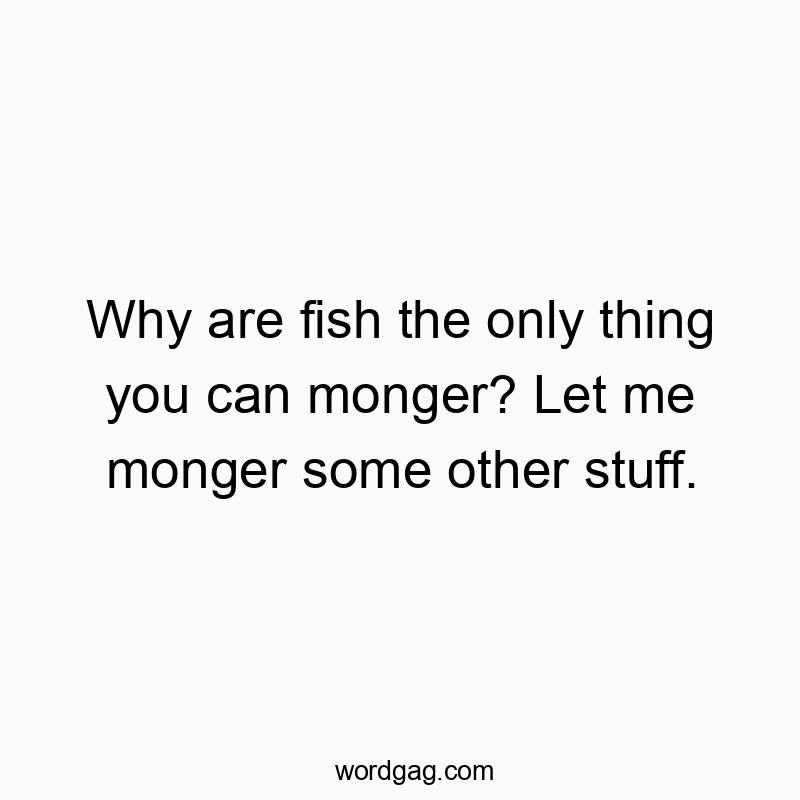Why are fish the only thing you can monger? Let me monger some other stuff.