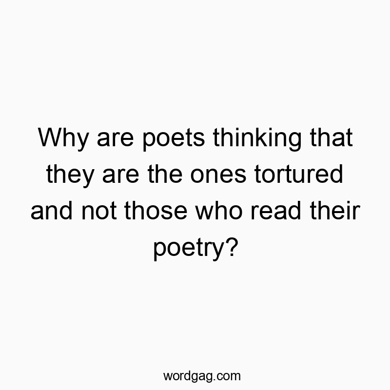 Why are poets thinking that they are the ones tortured and not those who read their poetry?