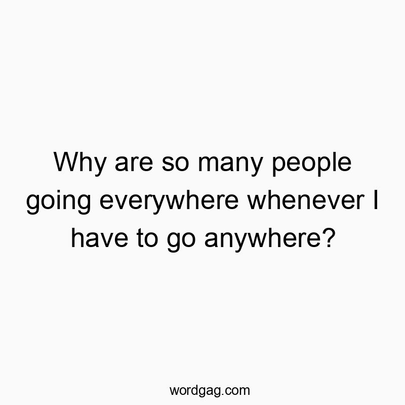 Why are so many people going everywhere whenever I have to…