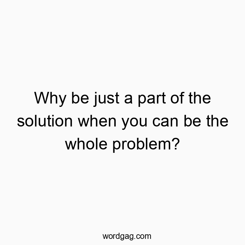 Why be just a part of the solution when you can be the whole problem?