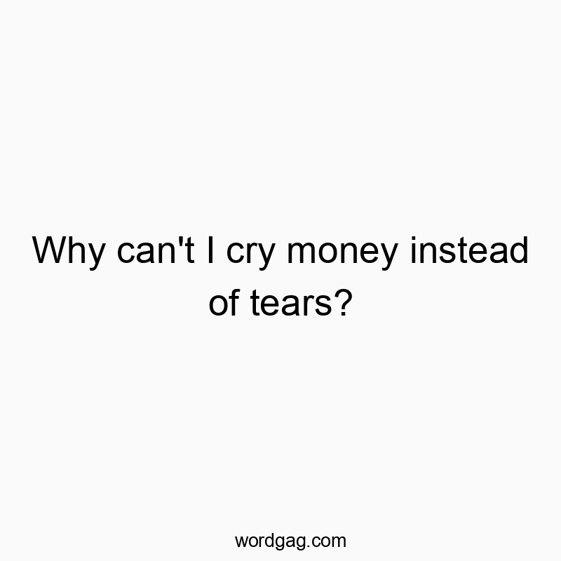 Why can’t I cry money instead of tears?