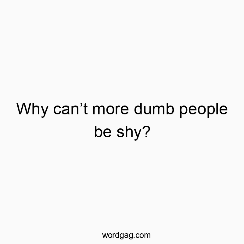 Why can’t more dumb people be shy? Why can’t more dumb people be shy?