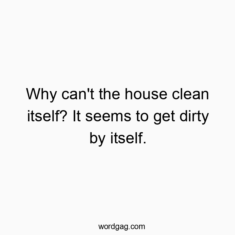 Why can’t the house clean itself? It seems to get dirty by itself.