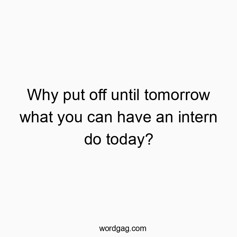 Why put off until tomorrow what you can have an intern do today?