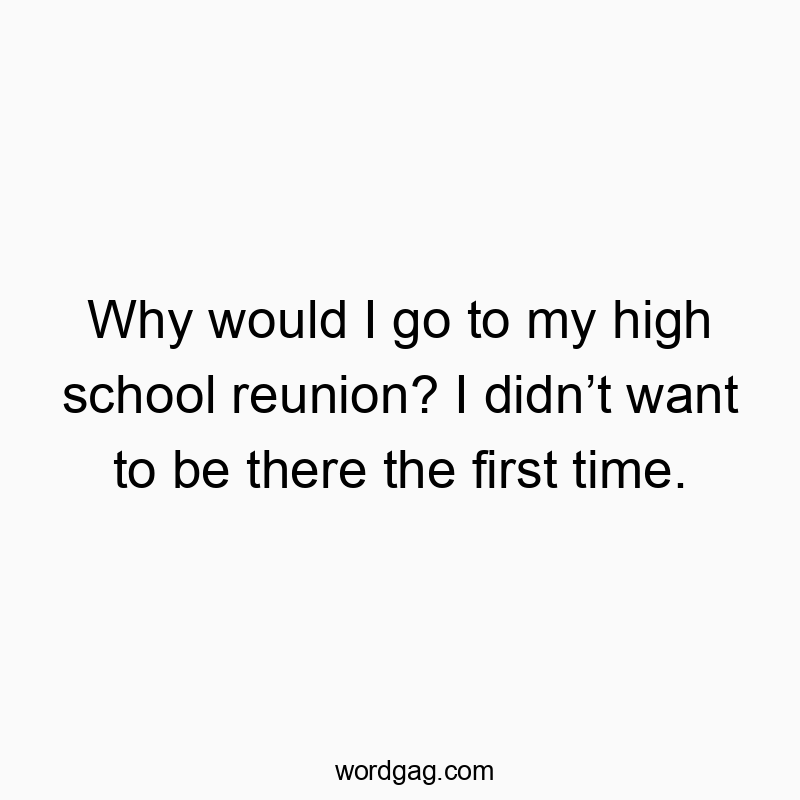 Why would I go to my high school reunion? I didnโt want to be there the first time.
