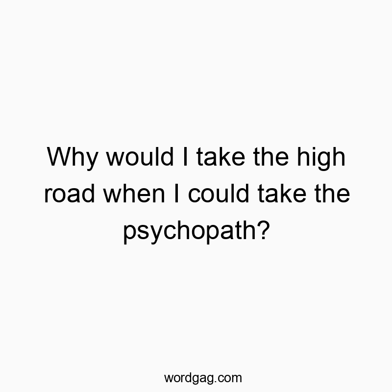 Why would I take the high road when I could take the psychopath?