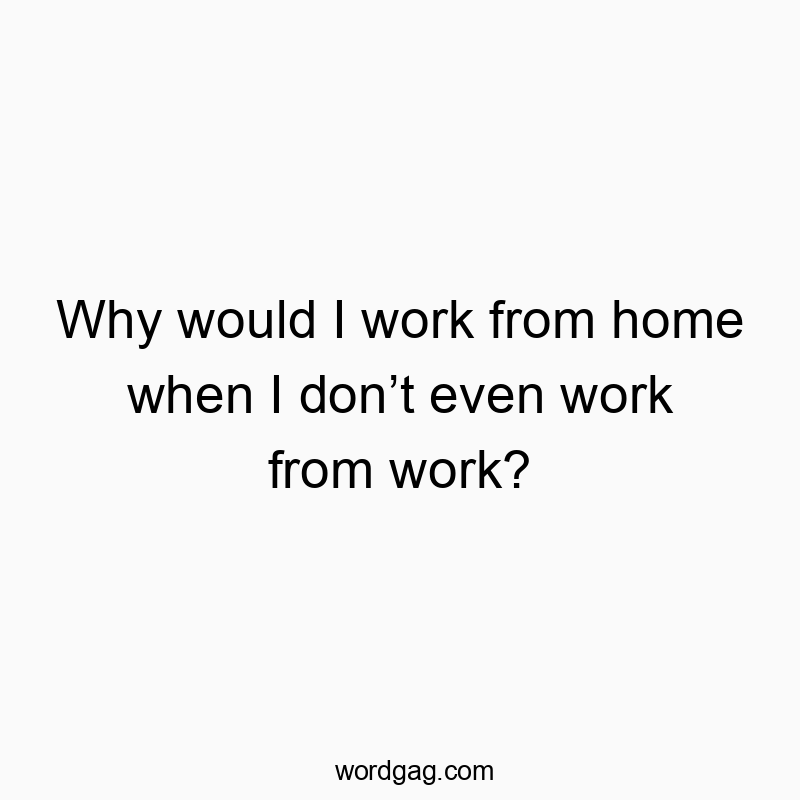 Why would I work from home when I don’t even work from work?