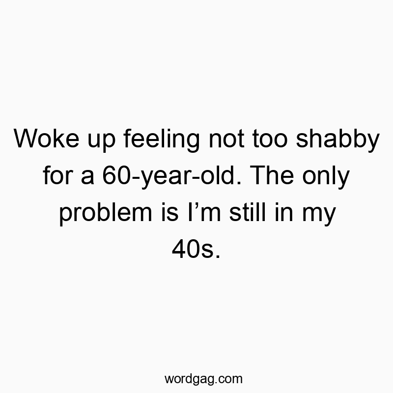 Woke up feeling not too shabby for a 60-year-old. The only problem is Iโm still in my 40s.