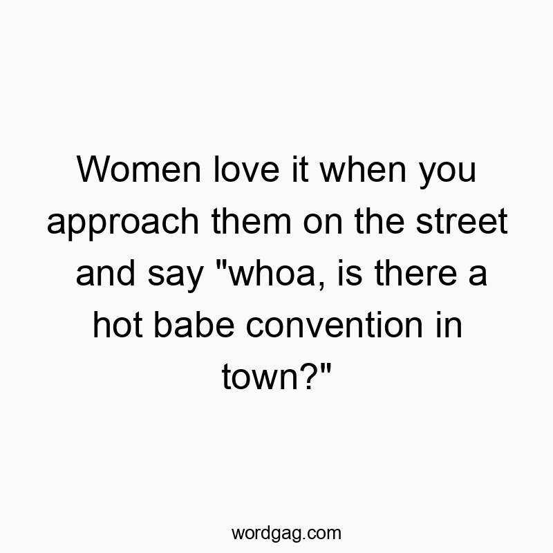 Women love it when you approach them on the street and say “whoa, is there a hot babe convention in town?”