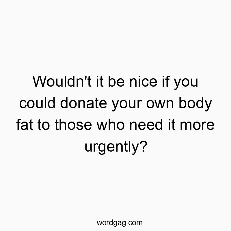 Wouldn’t it be nice if you could donate your own body fat to those who need it more urgently?