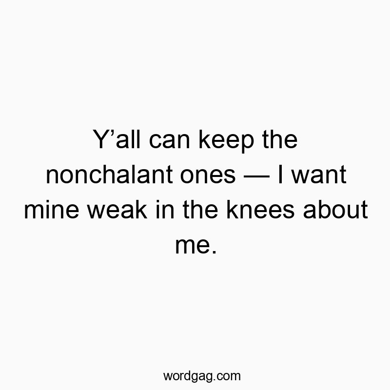 Y’all can keep the nonchalant ones — I want mine weak in the knees about me.