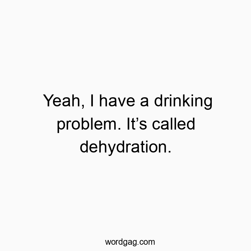 Yeah, I have a drinking problem. Itβs called dehydration.
