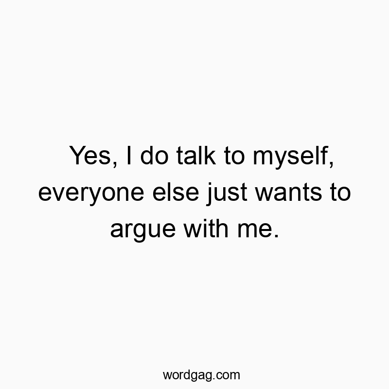 Yes, I do talk to myself, everyone else just wants to argue with me.