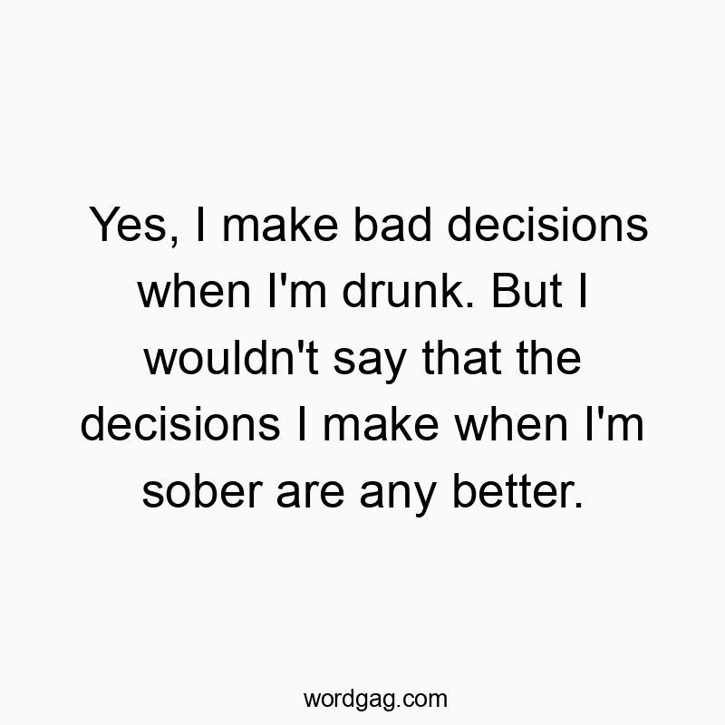 Yes, I make bad decisions when I'm drunk. But I wouldn't say that the decisions I make when I'm sober are any better.