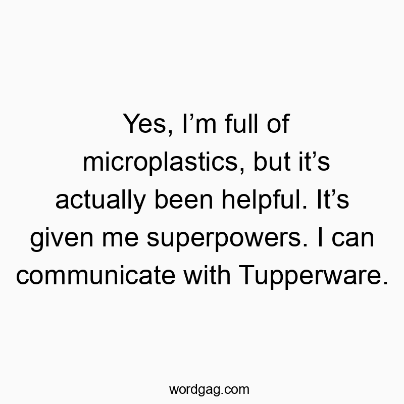 Yes, Iโm full of microplastics, but itโs actually been helpful. Itโs given me superpowers. I can communicate with Tupperware.
