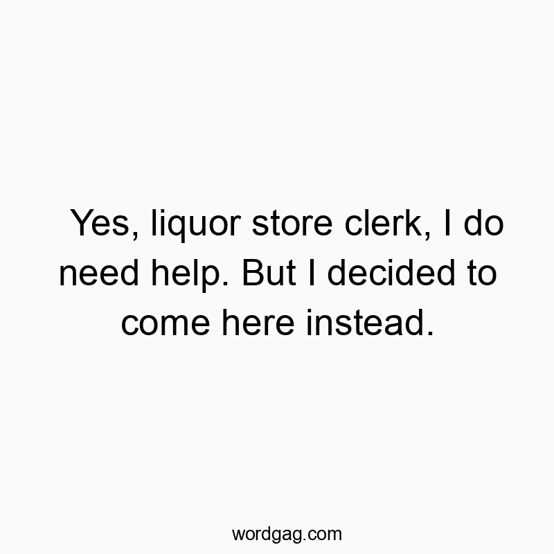 Yes, liquor store clerk, I do need help. But I decided to come here instead.