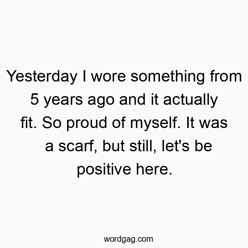 Yesterday I wore something from 5 years ago and it actually fit. So proud of myself. It was a scarf, but still, let’s be positive here.