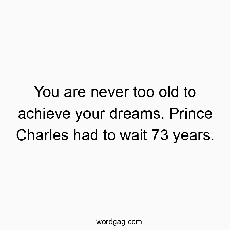 You are never too old to achieve your dreams. Prince Charles had to wait 73 years.