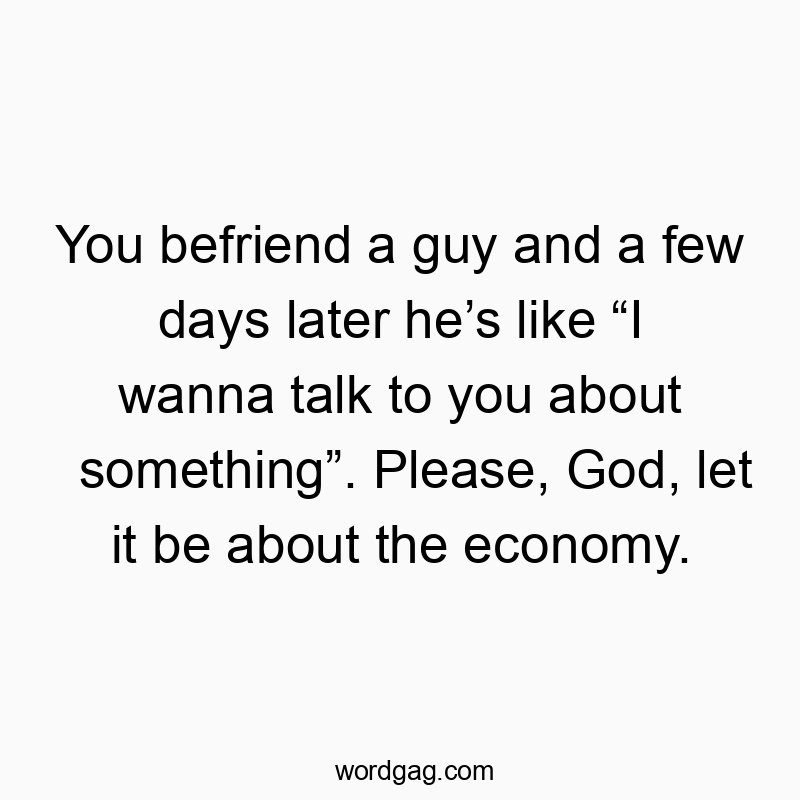 You befriend a guy and a few days later he’s like “I wanna talk to you about something”. Please, God, let it be about the economy.