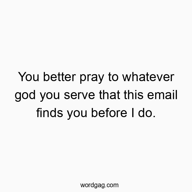 You better pray to whatever god you serve that this email finds you before I do.