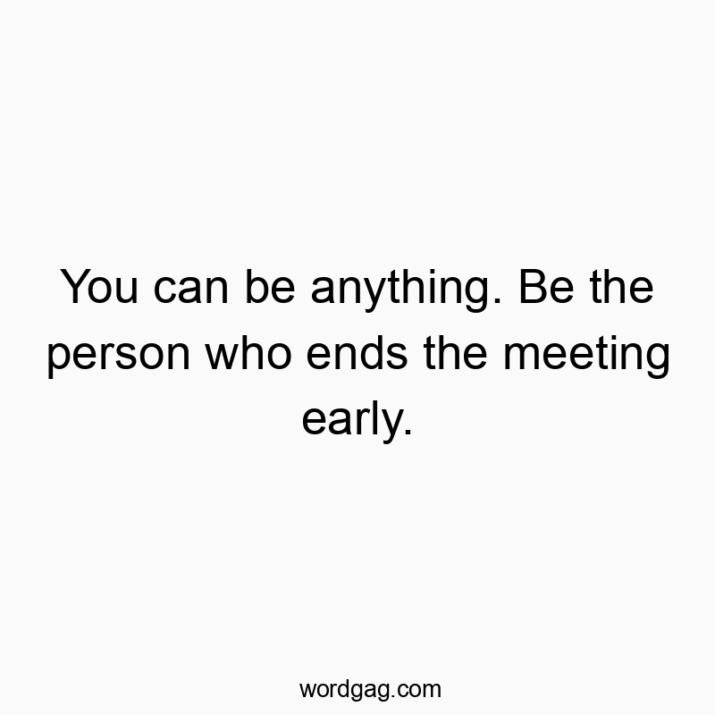 You can be anything. Be the person who ends the meeting early.