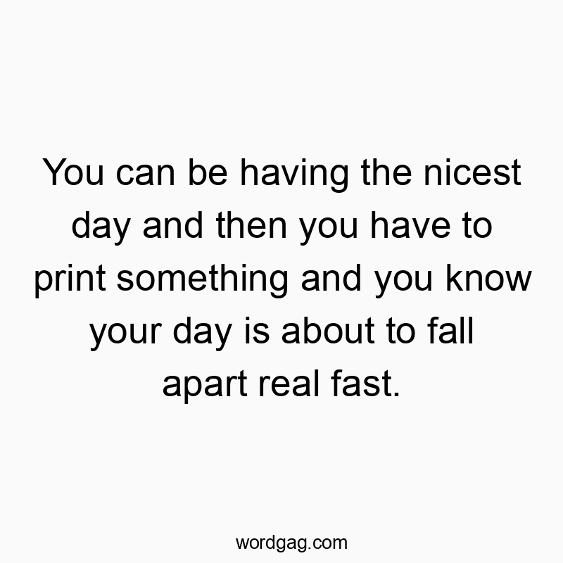 You can be having the nicest day and then you have to print…