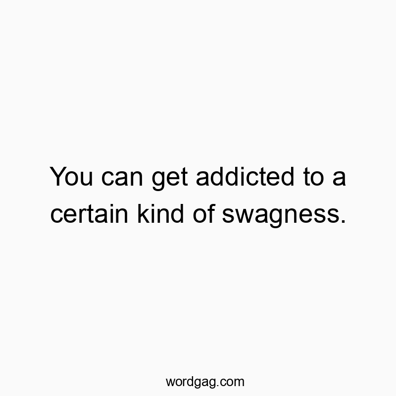 You can get addicted to a certain kind of swagness.