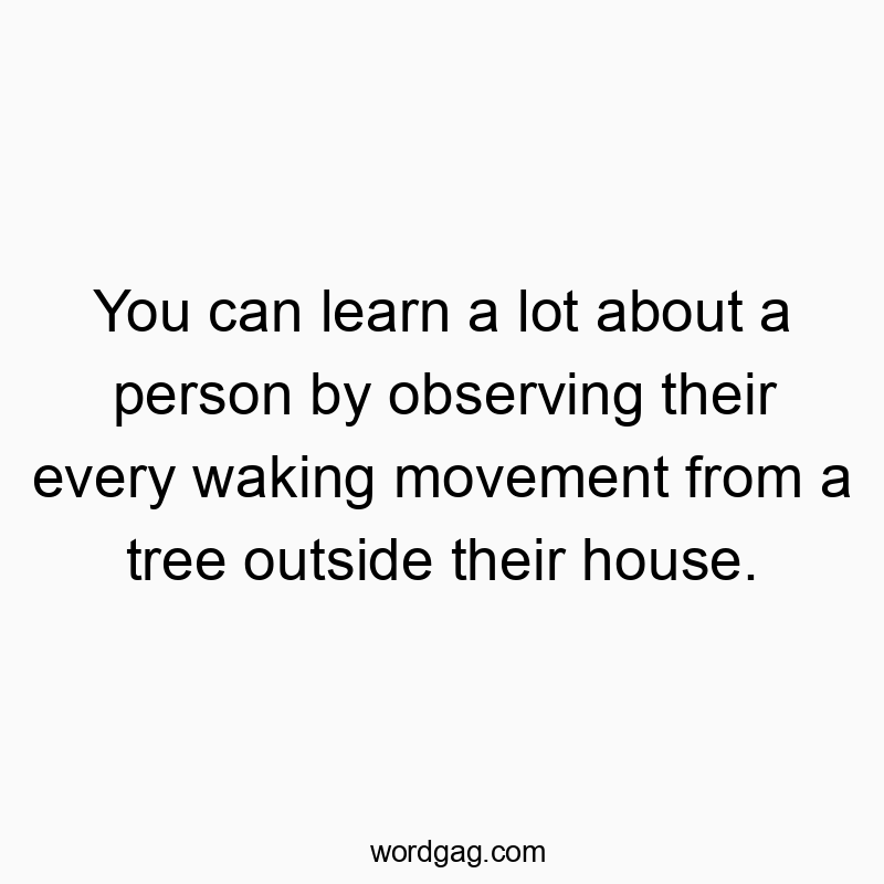 You can learn a lot about a person by observing their every waking movement from a tree outside their house.