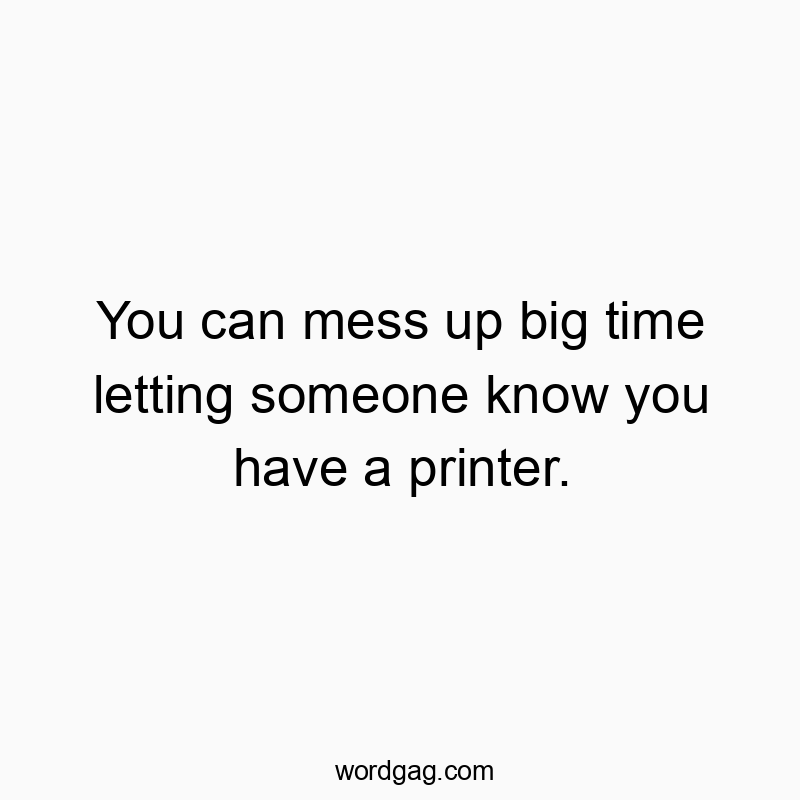 You can mess up big time letting someone know you have a printer.