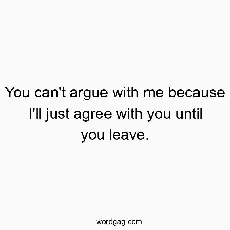 You can’t argue with me because I’ll just agree with you until you leave.