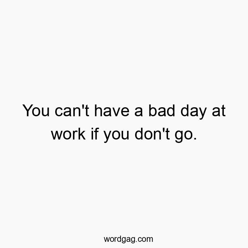 You can’t have a bad day at work if you don’t go.