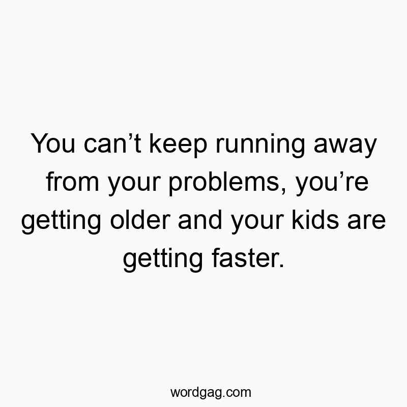 You can’t keep running away from your problems, you’re getting older and your kids are getting faster.