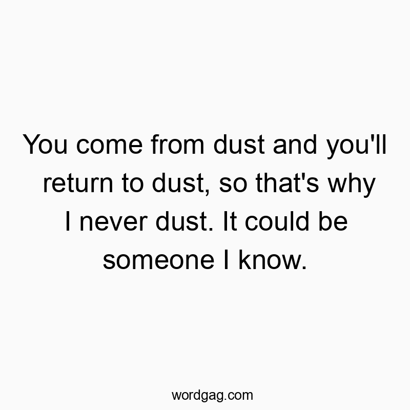 You come from dust and you’ll return to dust, so that’s why I never dust. It could be someone I know.