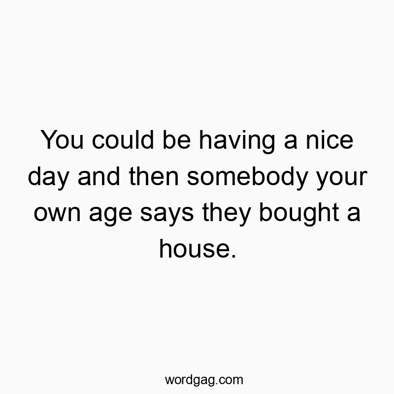 You could be having a nice day and then somebody your own age says they bought a house.