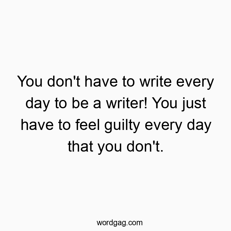 You don’t have to write every day to be a writer! You just have to feel guilty every day that you don’t.