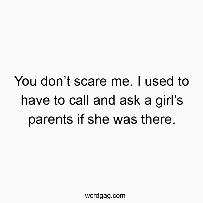 You don’t scare me. I used to have to call and ask a girl’s…
