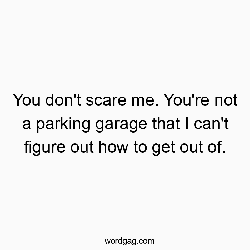 You don’t scare me. You’re not a parking garage that I can’t figure out how to get out of.