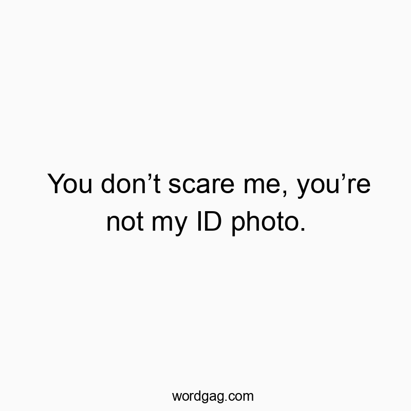 You don’t scare me, you’re not my ID photo.
