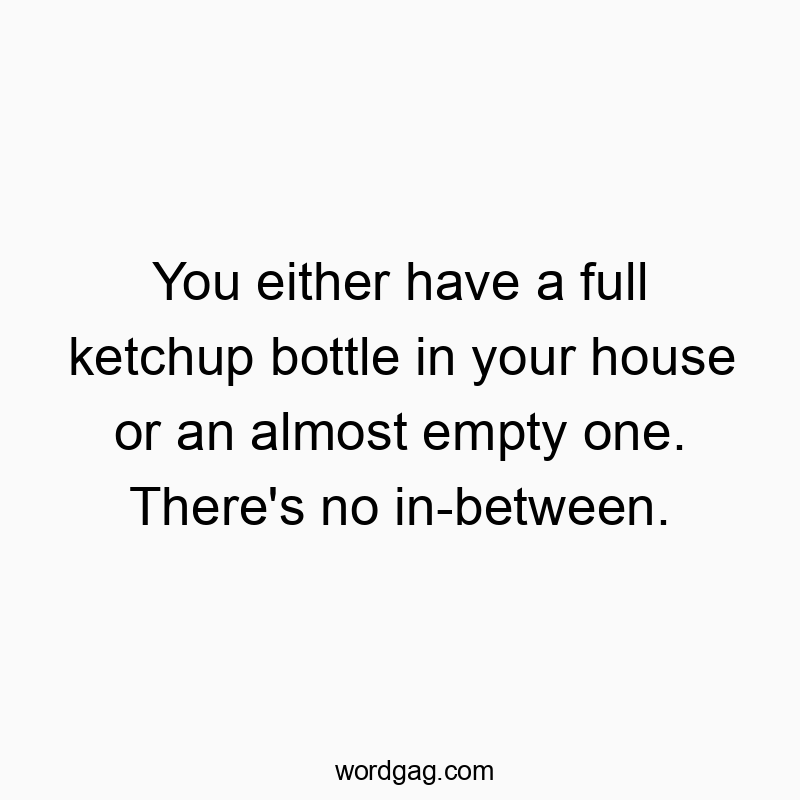 You either have a full ketchup bottle in your house or an almost empty one. There’s no in-between.