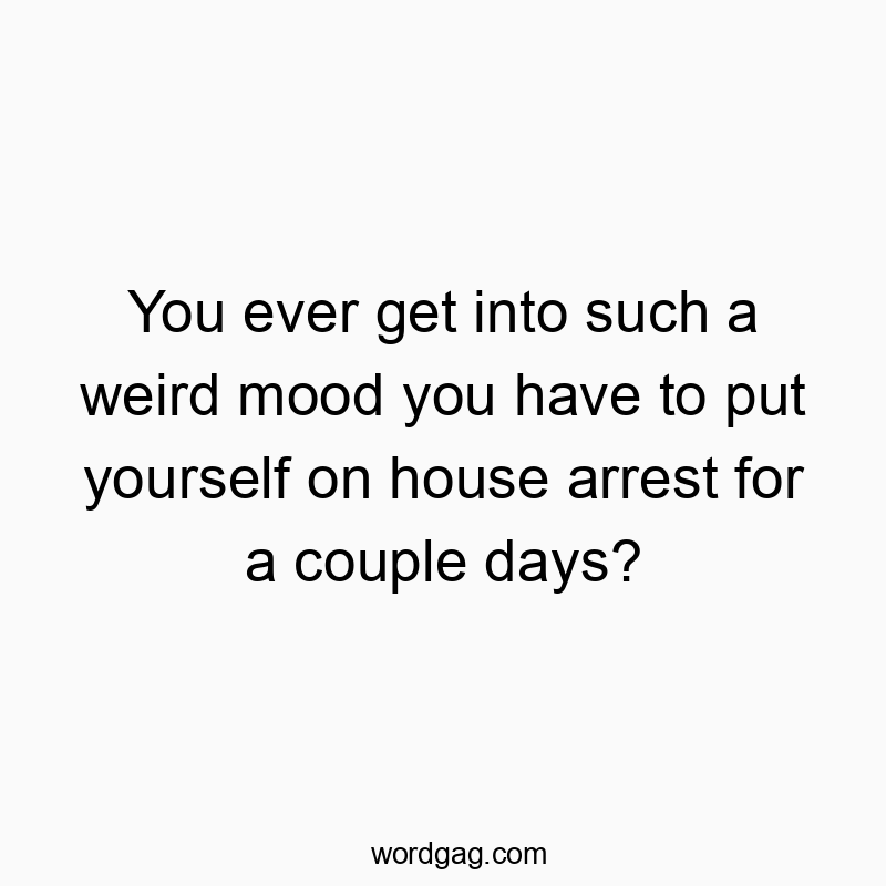 You ever get into such a weird mood you have to put yourself on house arrest for a couple days?