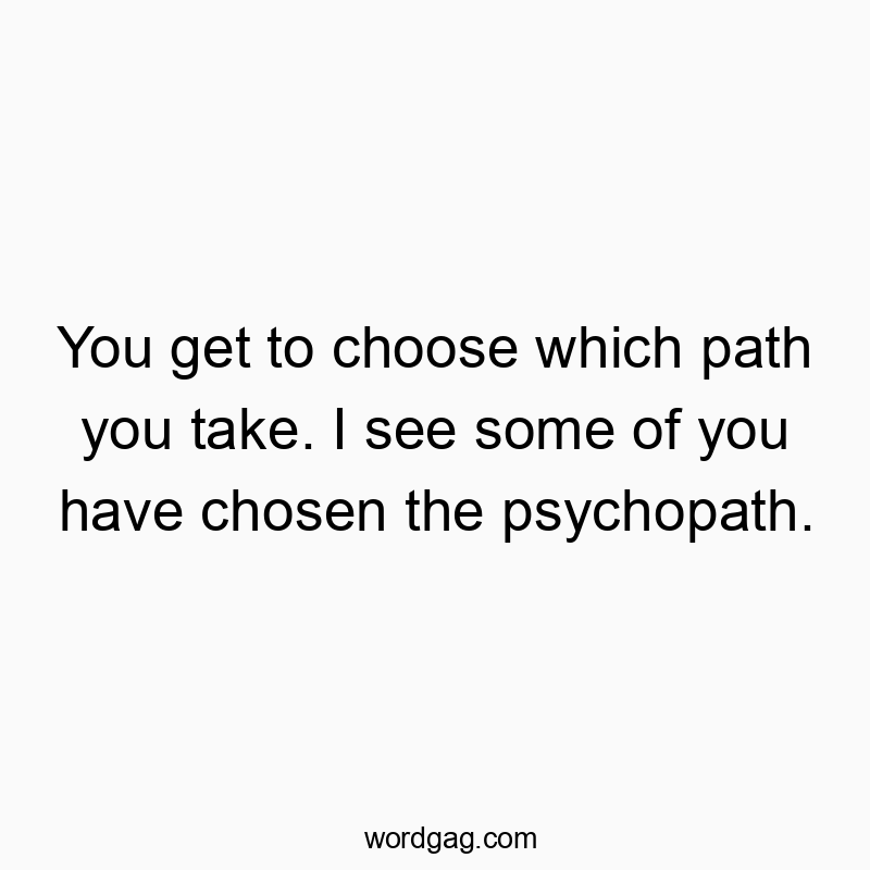You get to choose which path you take. I see some of you have chosen the psychopath.