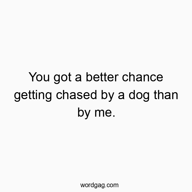 You got a better chance getting chased by a dog than by me.