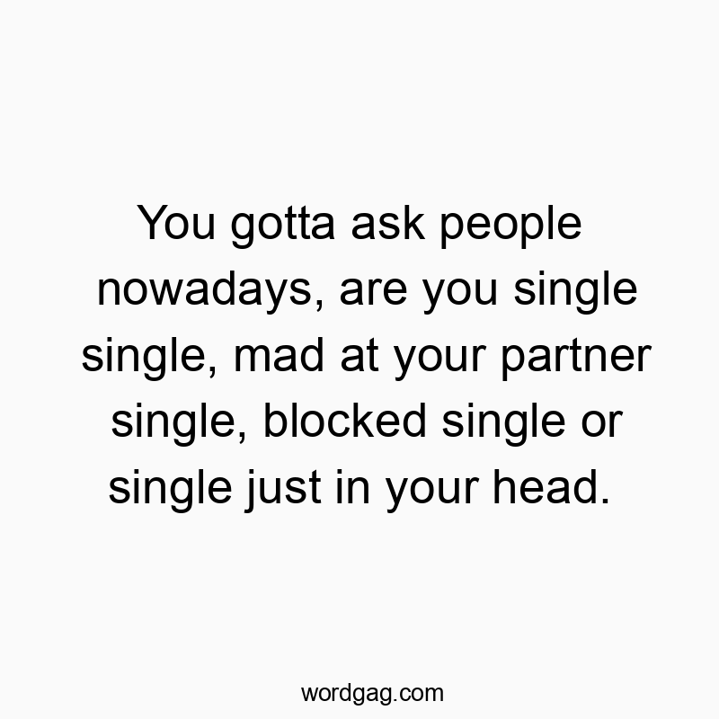 You gotta ask people nowadays, are you single single, mad at your partner single, blocked single or single just in your head.