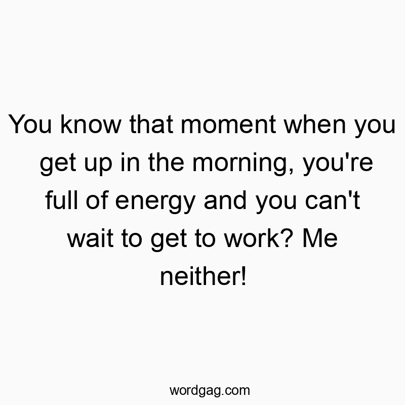 You know that moment when you get up in the morning, you’re full of energy and you can’t wait to get to work? Me neither!