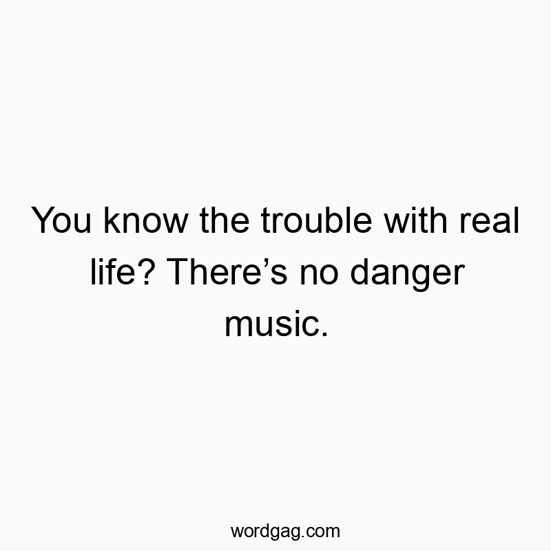 You know the trouble with real life? There’s no danger musi…