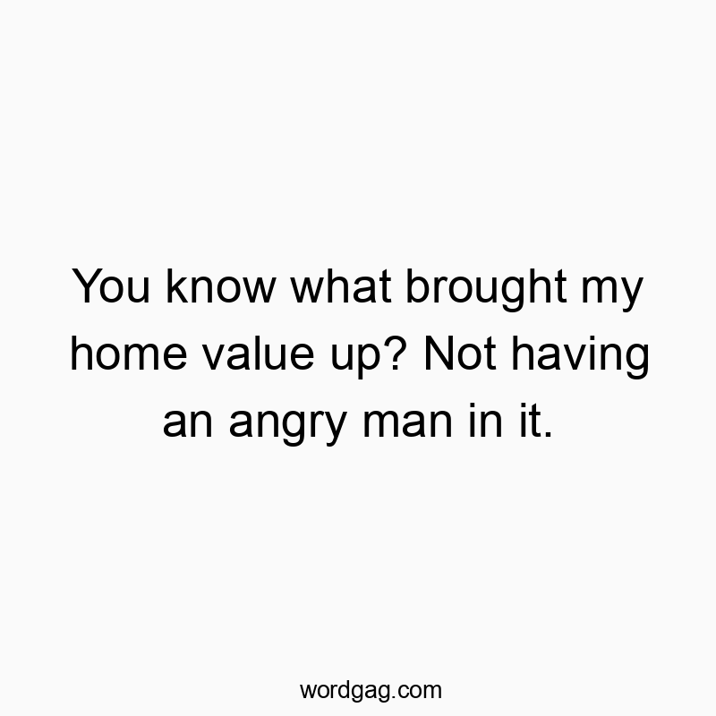You know what brought my home value up? Not having an angry man in it.