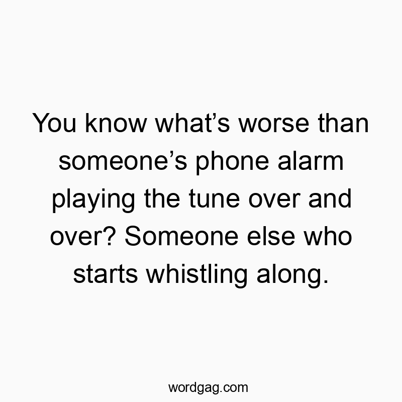 You know what’s worse than someone’s phone alarm playing the tune over and over? Someone else who starts whistling along.