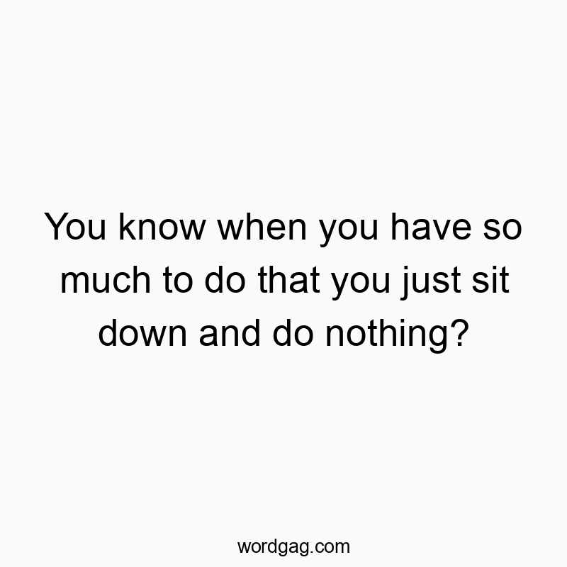 You know when you have so much to do that you just sit down and do nothing? You know when you have so much to do that you just sit down and do nothing?
