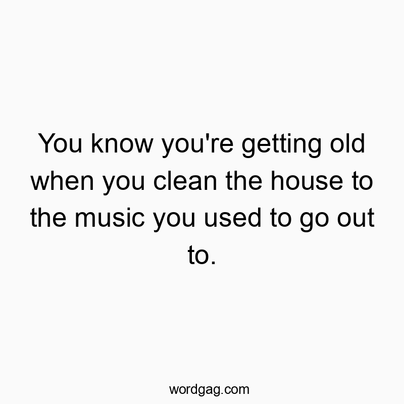 You know you’re getting old when you clean the house…