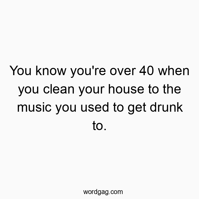You know you’re over 40 when you clean your house to the music you used to get drunk to.